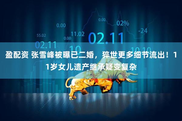 盈配资 张雪峰被曝已二婚，猝世更多细节流出！11岁女儿遗产继承疑变复杂
