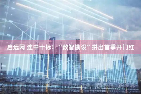 启远网 连中十标！“数智勘设”拼出首季开门红