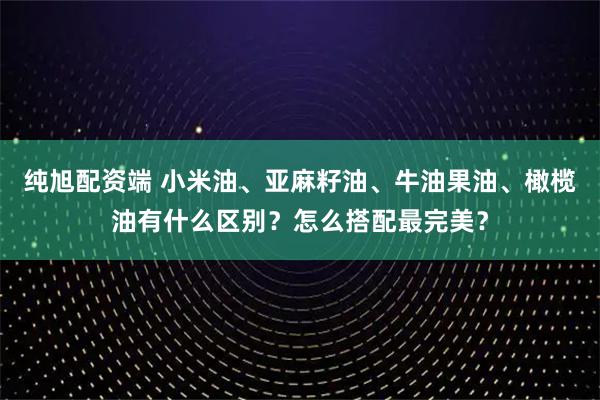 纯旭配资端 小米油、亚麻籽油、牛油果油、橄榄油有什么区别？怎么搭配最完美？