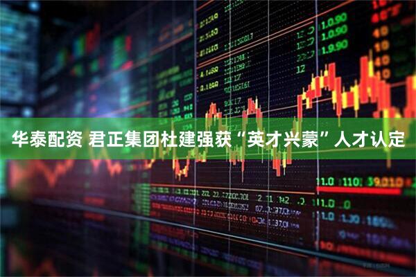 华泰配资 君正集团杜建强获“英才兴蒙”人才认定