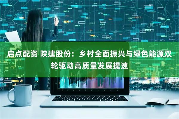 启点配资 陕建股份：乡村全面振兴与绿色能源双轮驱动高质量发展提速