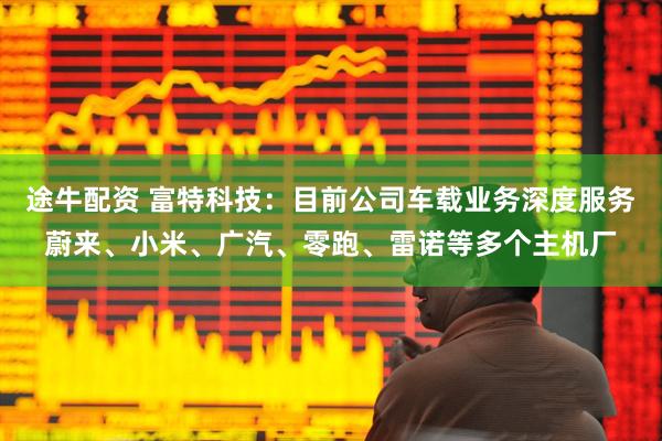 途牛配资 富特科技：目前公司车载业务深度服务蔚来、小米、广汽、零跑、雷诺等多个主机厂