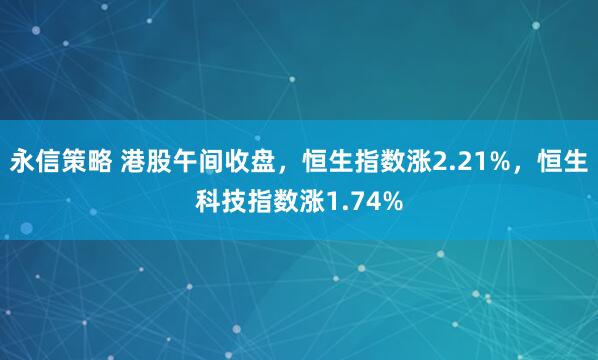 永信策略 港股午间收盘，恒生指数涨2.21%，恒生科技指数涨1.74%