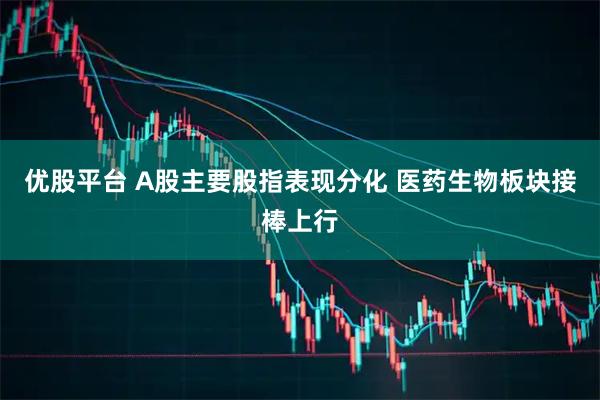 优股平台 A股主要股指表现分化 医药生物板块接棒上行