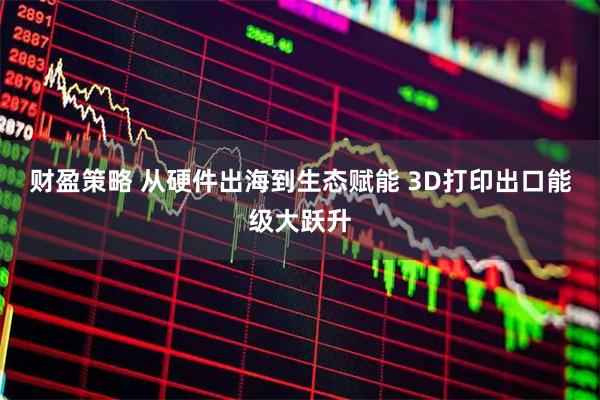 财盈策略 从硬件出海到生态赋能 3D打印出口能级大跃升