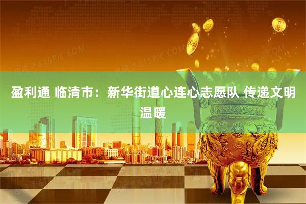 盈利通 临清市：新华街道心连心志愿队 传递文明温暖