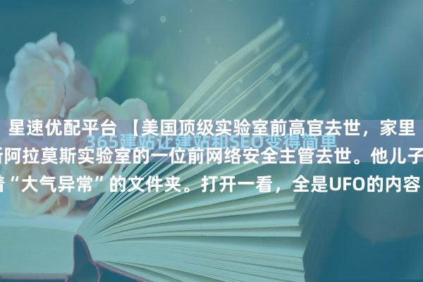 星速优配平台 【美国顶级实验室前高官去世，家里翻出UFO机密文件】洛斯阿拉莫斯实验室的一位前网络安全主管去世。他儿子翻遗物，找到几个标着“大气异常”的文件夹。打开一看，全是UFO的内容。儿子把东西交到了调查记者杰里米·科贝尔手上。洛斯阿拉莫斯实验室，1943年建，奥本海默是第一任主管。造...