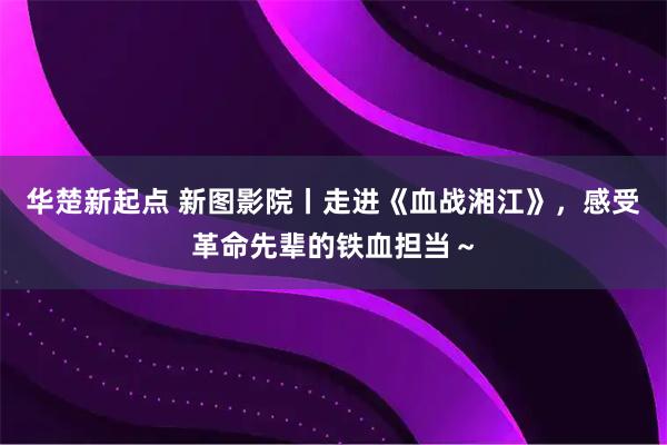 华楚新起点 新图影院丨走进《血战湘江》，感受革命先辈的铁血担当～