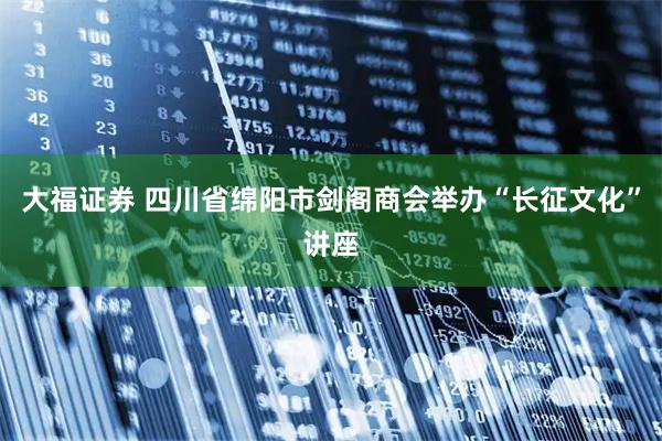 大福证券 四川省绵阳市剑阁商会举办“长征文化”讲座