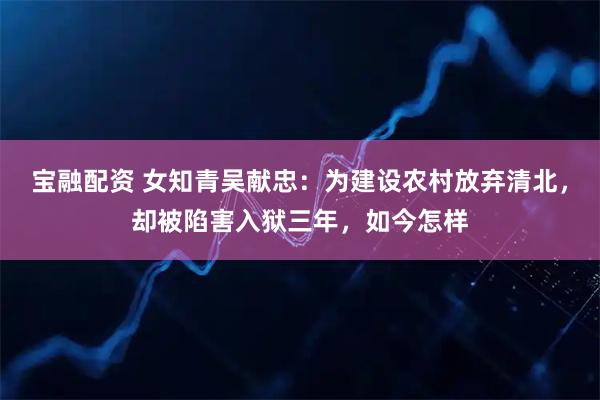 宝融配资 女知青吴献忠：为建设农村放弃清北，却被陷害入狱三年，如今怎样