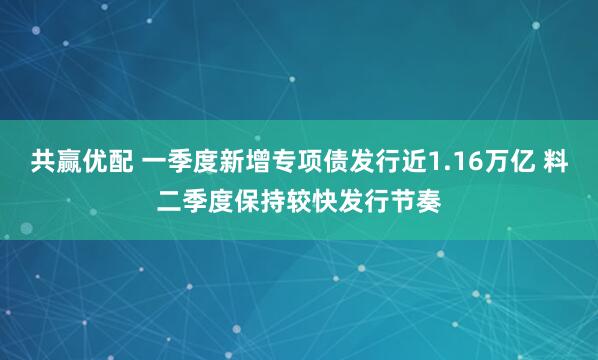 共赢优配 一季度新增专项债发行近1.16万亿 料二季度保持较快发行节奏