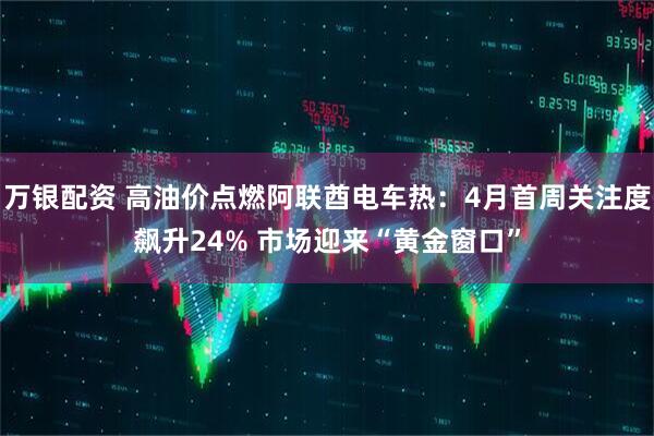 万银配资 高油价点燃阿联酋电车热:4月首周关注度飙升24% 市场迎来“黄金窗口”