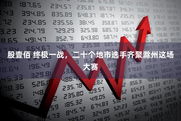 股壹佰 终极一战，二十个地市选手齐聚滁州这场大赛