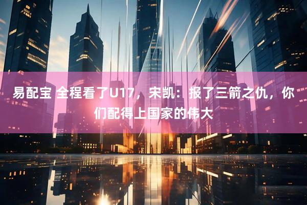 易配宝 全程看了U17，宋凯：报了三箭之仇，你们配得上国家的伟大