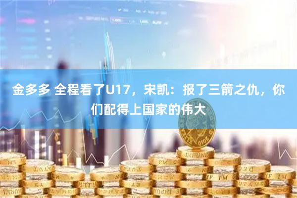金多多 全程看了U17，宋凯：报了三箭之仇，你们配得上国家的伟大