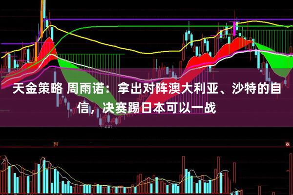 天金策略 周雨诺：拿出对阵澳大利亚、沙特的自信，决赛踢日本可以一战