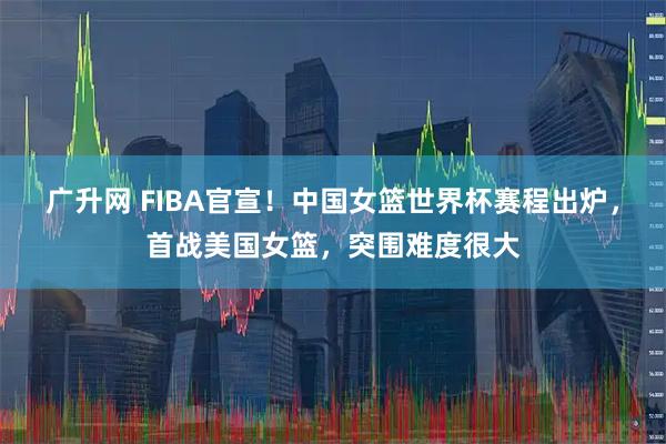 广升网 FIBA官宣！中国女篮世界杯赛程出炉，首战美国女篮，突围难度很大