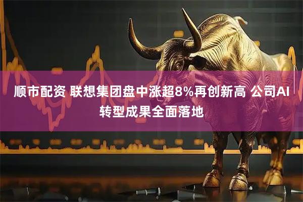 顺市配资 联想集团盘中涨超8%再创新高 公司AI转型成果全面落地
