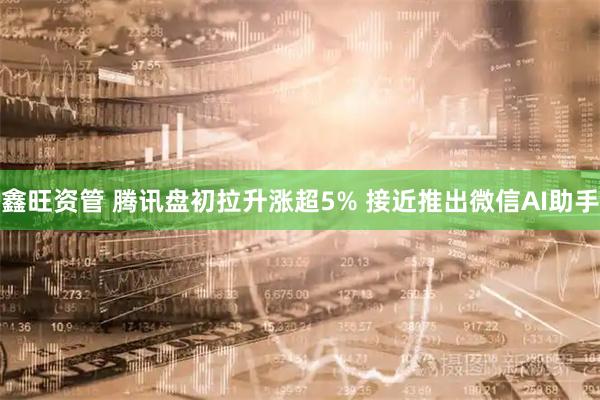 鑫旺资管 腾讯盘初拉升涨超5% 接近推出微信AI助手