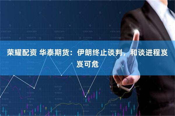 荣耀配资 华泰期货：伊朗终止谈判，和谈进程岌岌可危