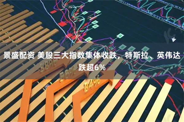 景盛配资 美股三大指数集体收跌，特斯拉、英伟达跌超6%