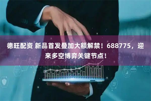 德旺配资 新品首发叠加大额解禁！688775，迎来多空博弈关键节点！