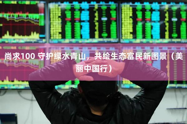 尚求100 守护绿水青山，共绘生态富民新图景（美丽中国行）