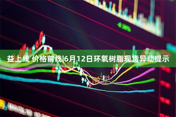 益上线 价格前线|6月12日环氧树脂现货异动提示