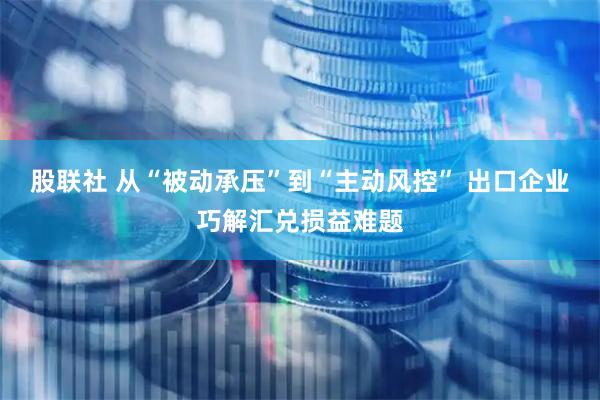 股联社 从“被动承压”到“主动风控” 出口企业巧解汇兑损益难题
