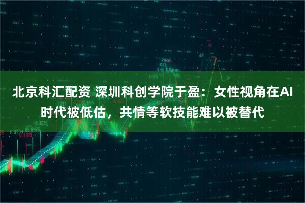 北京科汇配资 深圳科创学院于盈：女性视角在AI时代被低估，共情等软技能难以被替代