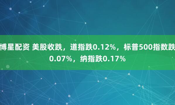 博星配资 美股收跌，道指跌0.12%，标普500指数跌0.07%，纳指跌0.17%