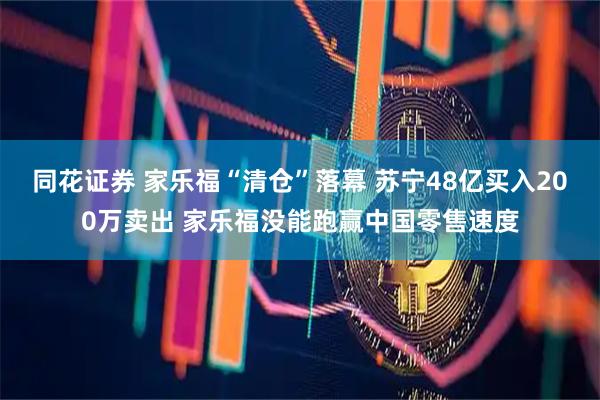 同花证券 家乐福“清仓”落幕 苏宁48亿买入200万卖出 家乐福没能跑赢中国零售速度