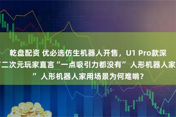 乾盘配资 优必选仿生机器人开售，U1 Pro款深夜优惠1万元，有二次元玩家直言“一点吸引力都没有” 人形机器人家用场景为何难啃？