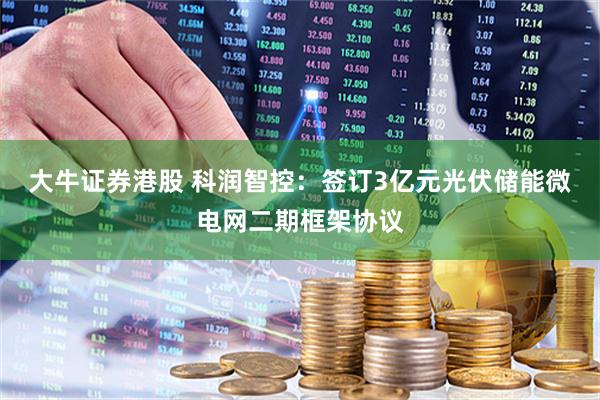 大牛证券港股 科润智控：签订3亿元光伏储能微电网二期框架协议