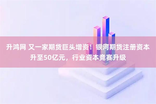 升鸿网 又一家期货巨头增资！银河期货注册资本升至50亿元，行业资本竞赛升级