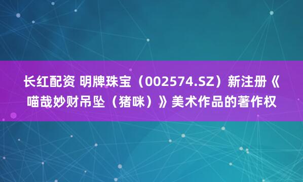 长红配资 明牌珠宝（002574.SZ）新注册《喵哉妙财吊坠（猪咪）》美术作品的著作权