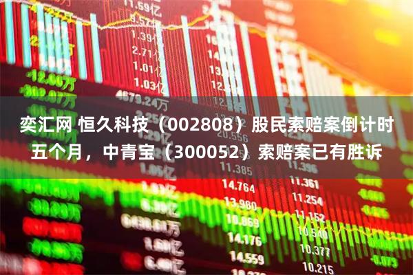 奕汇网 恒久科技（002808）股民索赔案倒计时五个月，中青宝（300052）索赔案已有胜诉