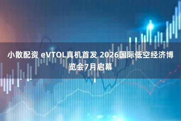 小散配资 eVTOL真机首发 2026国际低空经济博览会7月启幕