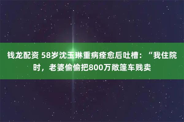 钱龙配资 58岁沈玉琳重病痊愈后吐槽：“我住院时，老婆偷偷把800万敞篷车贱卖