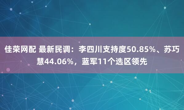 佳荣网配 最新民调：李四川支持度50.85%、苏巧慧44.06%，蓝军11个选区领先