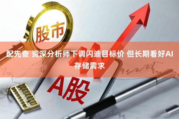 配先查 资深分析师下调闪迪目标价 但长期看好AI存储需求