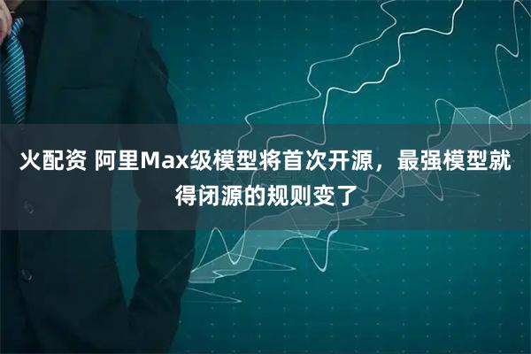 火配资 阿里Max级模型将首次开源，最强模型就得闭源的规则变了