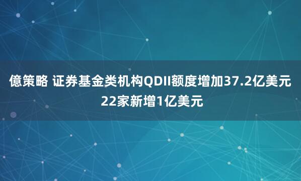 億策略 证券基金类机构QDII额度增加37.2亿美元 22家新增1亿美元