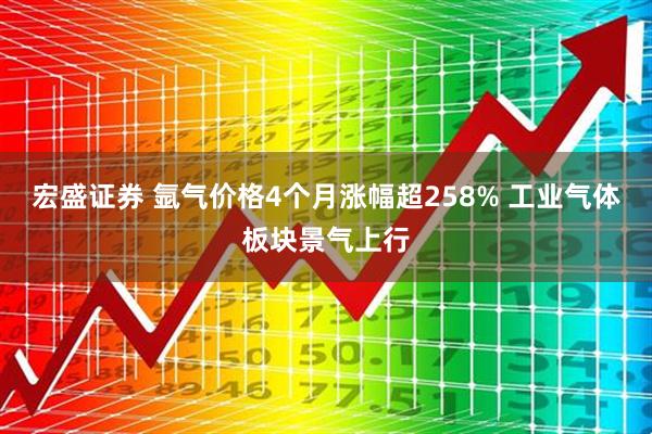 宏盛证券 氩气价格4个月涨幅超258% 工业气体板块景气上行