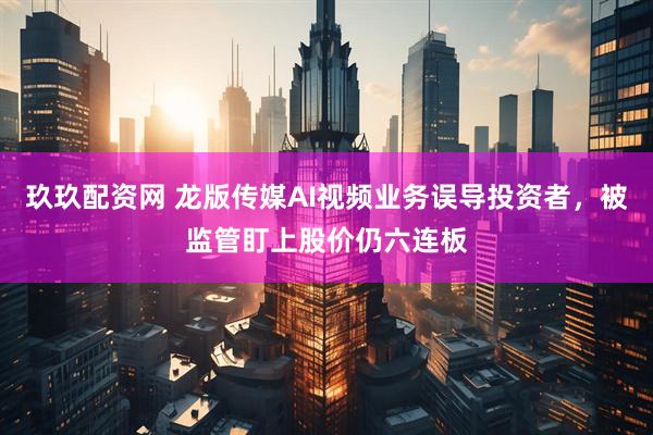 玖玖配资网 龙版传媒AI视频业务误导投资者，被监管盯上股价仍六连板